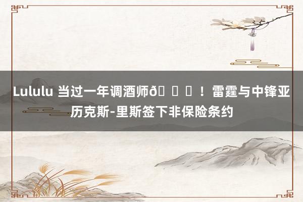 Lululu 当过一年调酒师😂！雷霆与中锋亚历克斯-里斯签下非保险条约