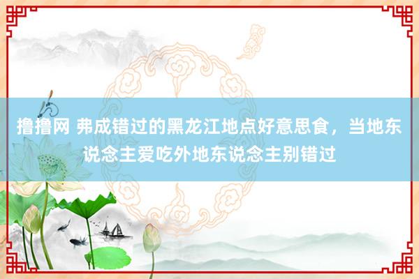 撸撸网 弗成错过的黑龙江地点好意思食，当地东说念主爱吃外地东说念主别错过