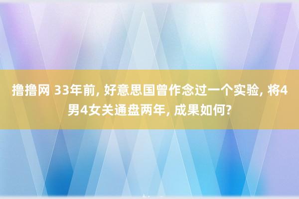 撸撸网 33年前， 好意思国曾作念过一个实验， 将4男4女关通盘两年， 成果如何?