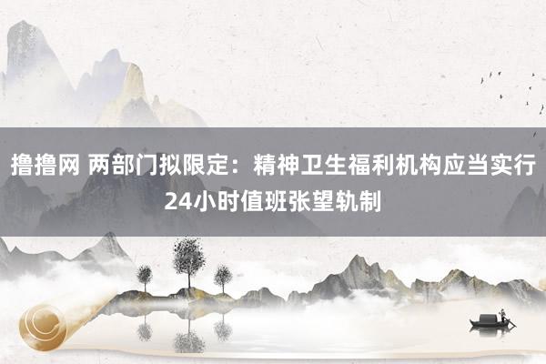 撸撸网 两部门拟限定：精神卫生福利机构应当实行24小时值班张望轨制