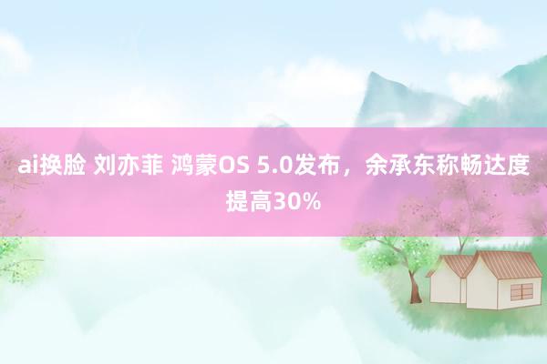 ai换脸 刘亦菲 鸿蒙OS 5.0发布，余承东称畅达度提高30%