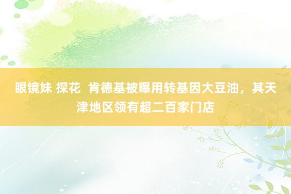 眼镜妹 探花  肯德基被曝用转基因大豆油，其天津地区领有超二百家门店