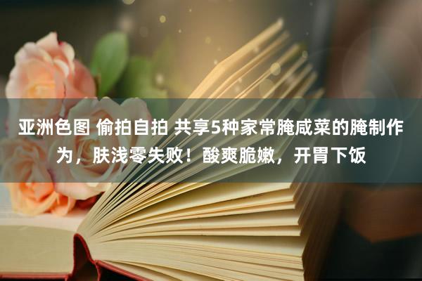 亚洲色图 偷拍自拍 共享5种家常腌咸菜的腌制作为，肤浅零失败！酸爽脆嫩，开胃下饭