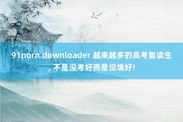 91porn downloader 越来越多的高考复读生， 不是没考好而是没填好!