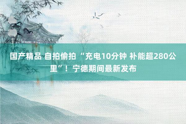 国产精品 自拍偷拍 “充电10分钟 补能超280公里”！宁德期间最新发布