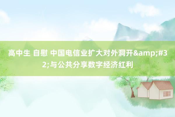 高中生 自慰 中国电信业扩大对外洞开&#32;与公共分享数字经济红利