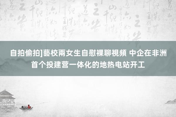 自拍偷拍]藝校兩女生自慰裸聊視頻 中企在非洲首个投建营一体化的地热电站开工