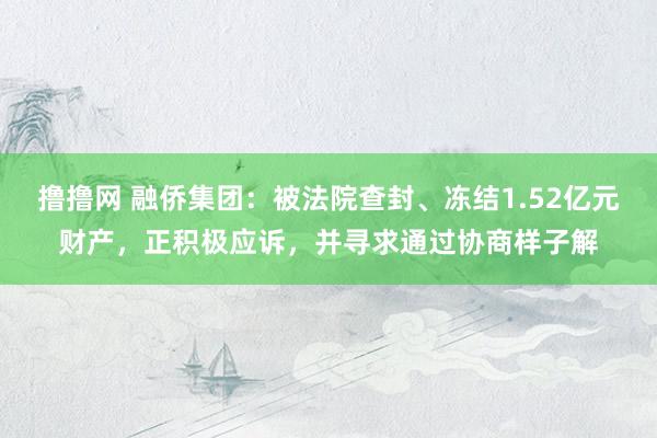 撸撸网 融侨集团：被法院查封、冻结1.52亿元财产，正积极应诉，并寻求通过协商样子解