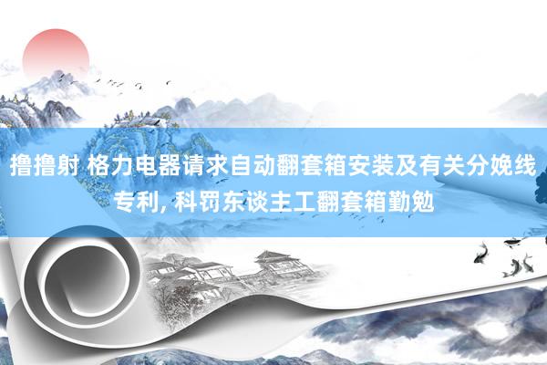 撸撸射 格力电器请求自动翻套箱安装及有关分娩线专利， 科罚东谈主工翻套箱勤勉