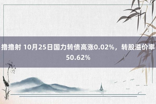 撸撸射 10月25日国力转债高涨0.02%，转股溢价率50.62%