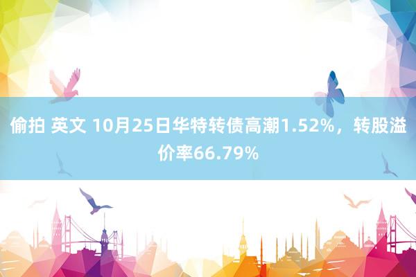 偷拍 英文 10月25日华特转债高潮1.52%，转股溢价率66.79%