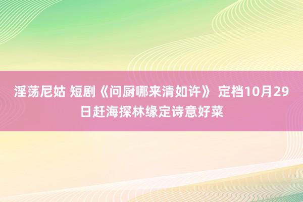 淫荡尼姑 短剧《问厨哪来清如许》 定档10月29日赶海探林缘定诗意好菜