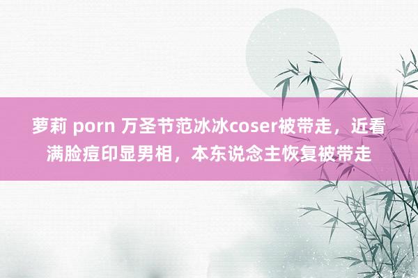 萝莉 porn 万圣节范冰冰coser被带走，近看满脸痘印显男相，本东说念主恢复被带走