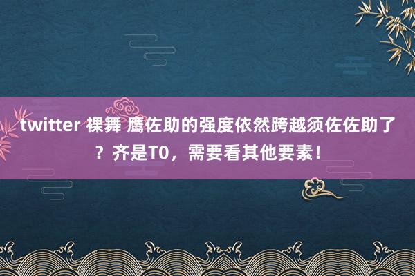 twitter 裸舞 鹰佐助的强度依然跨越须佐佐助了？齐是T0，需要看其他要素！