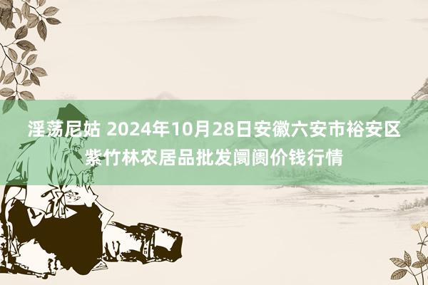 淫荡尼姑 2024年10月28日安徽六安市裕安区紫竹林农居品批发阛阓价钱行情