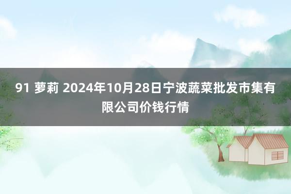 91 萝莉 2024年10月28日宁波蔬菜批发市集有限公司价钱行情