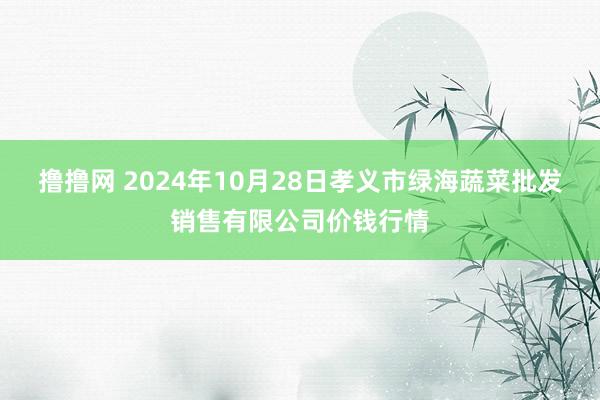 撸撸网 2024年10月28日孝义市绿海蔬菜批发销售有限公司价钱行情