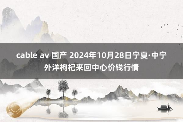 cable av 国产 2024年10月28日宁夏·中宁外洋枸杞来回中心价钱行情