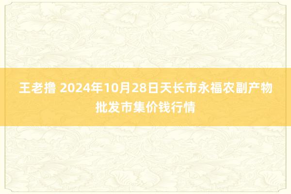 王老撸 2024年10月28日天长市永福农副产物批发市集价钱行情