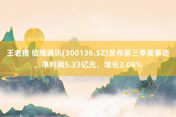 王老撸 信维通讯(300136.SZ)发布前三季度事迹，净利润5.33亿元，增长3.08%