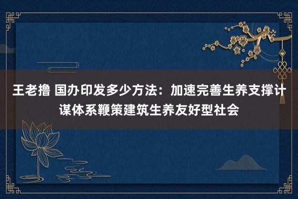 王老撸 国办印发多少方法：加速完善生养支撑计谋体系鞭策建筑生养友好型社会