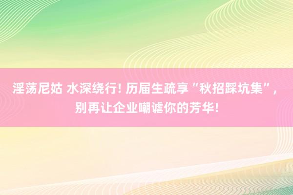 淫荡尼姑 水深绕行! 历届生疏享“秋招踩坑集”， 别再让企业嘲谑你的芳华!