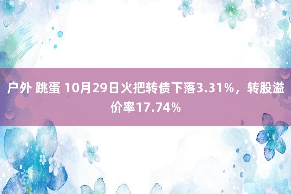 户外 跳蛋 10月29日火把转债下落3.31%，转股溢价率17.74%