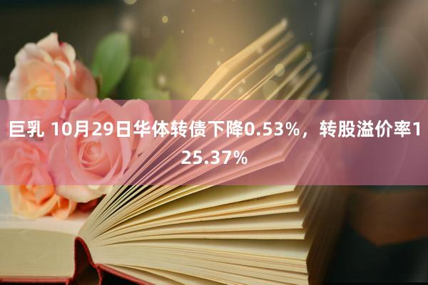 巨乳 10月29日华体转债下降0.53%，转股溢价率125.37%