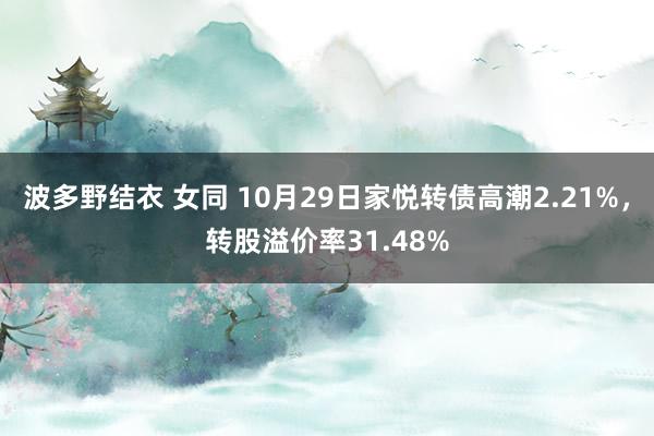 波多野结衣 女同 10月29日家悦转债高潮2.21%，转股溢价率31.48%