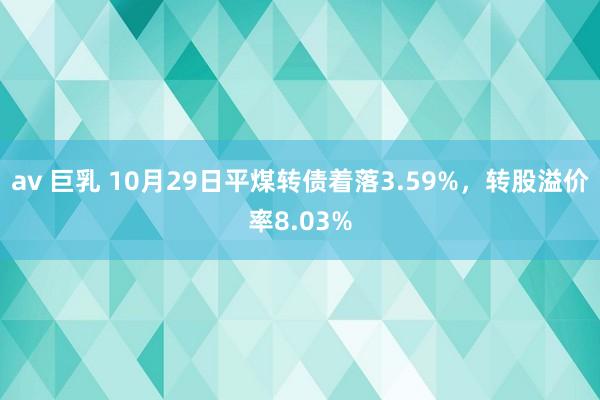 av 巨乳 10月29日平煤转债着落3.59%，转股溢价率8.03%