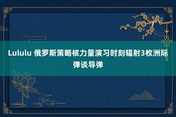 Lululu 俄罗斯策略核力量演习时刻辐射3枚洲际弹谈导弹