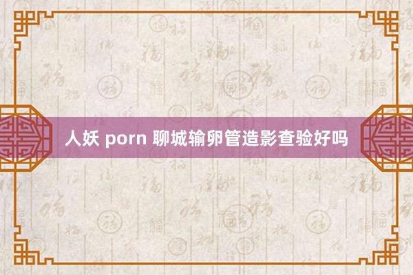 人妖 porn 聊城输卵管造影查验好吗