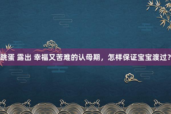 跳蛋 露出 幸福又苦难的认母期，怎样保证宝宝渡过？