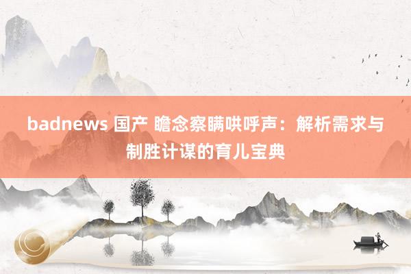 badnews 国产 瞻念察瞒哄呼声：解析需求与制胜计谋的育儿宝典