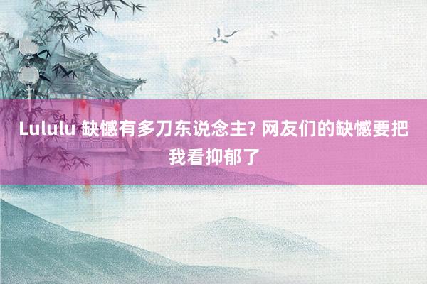 Lululu 缺憾有多刀东说念主? 网友们的缺憾要把我看抑郁了