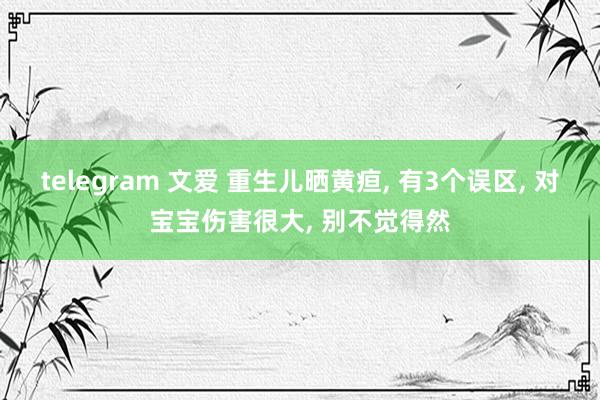 telegram 文爱 重生儿晒黄疸， 有3个误区， 对宝宝伤害很大， 别不觉得然