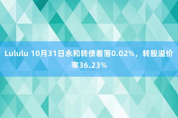 Lululu 10月31日永和转债着落0.02%，转股溢价率36.23%