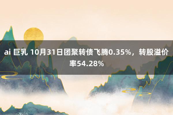 ai 巨乳 10月31日团聚转债飞腾0.35%，转股溢价率54.28%