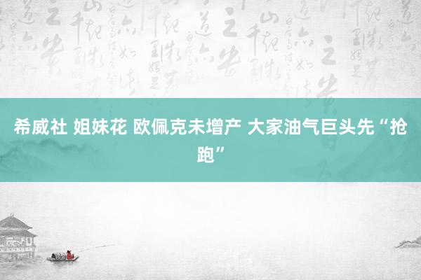 希威社 姐妹花 欧佩克未增产 大家油气巨头先“抢跑”