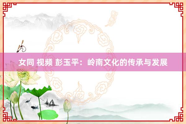 女同 视频 彭玉平：岭南文化的传承与发展