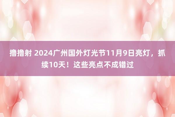 撸撸射 2024广州国外灯光节11月9日亮灯，抓续10天！这些亮点不成错过