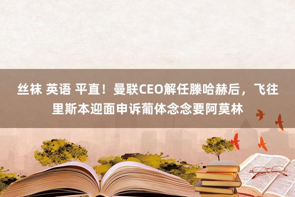 丝袜 英语 平直！曼联CEO解任滕哈赫后，飞往里斯本迎面申诉葡体念念要阿莫林