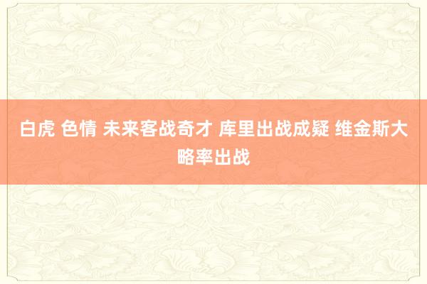 白虎 色情 未来客战奇才 库里出战成疑 维金斯大略率出战