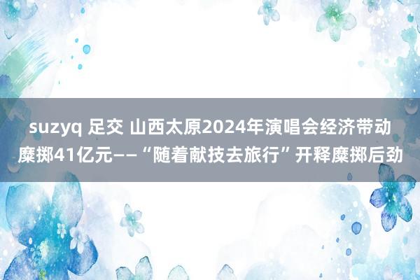 suzyq 足交 山西太原2024年演唱会经济带动糜掷41亿元——“随着献技去旅行”开释糜掷后劲