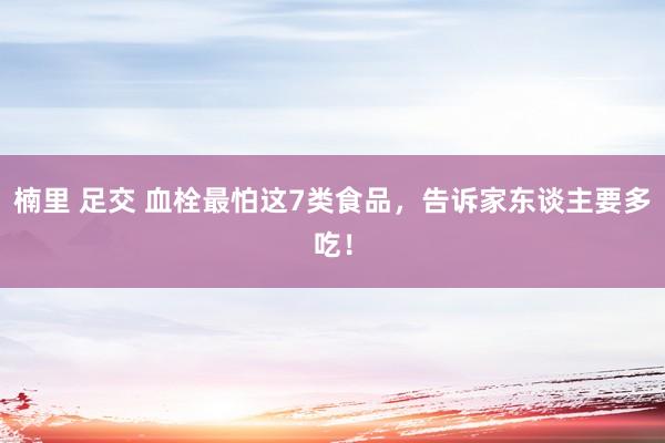 楠里 足交 血栓最怕这7类食品，告诉家东谈主要多吃！