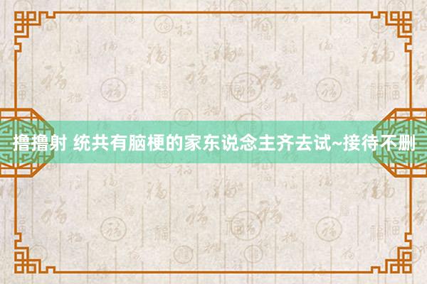 撸撸射 统共有脑梗的家东说念主齐去试~接待不删