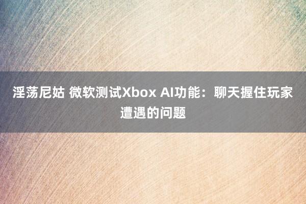 淫荡尼姑 微软测试Xbox AI功能：聊天握住玩家遭遇的问题