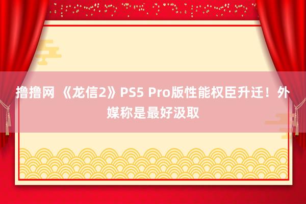 撸撸网 《龙信2》PS5 Pro版性能权臣升迁！外媒称是最好汲取