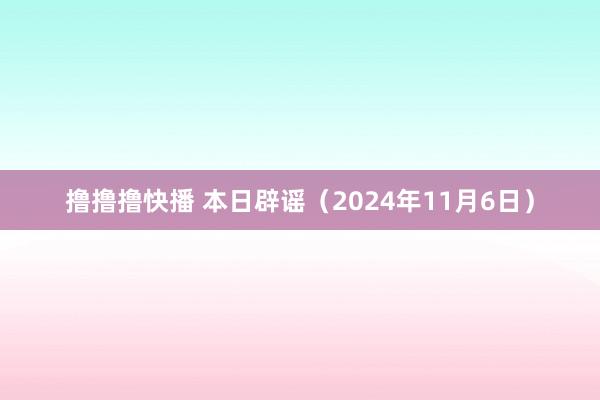 撸撸撸快播 本日辟谣（2024年11月6日）