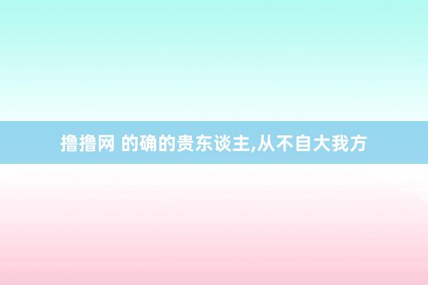 撸撸网 的确的贵东谈主，从不自大我方